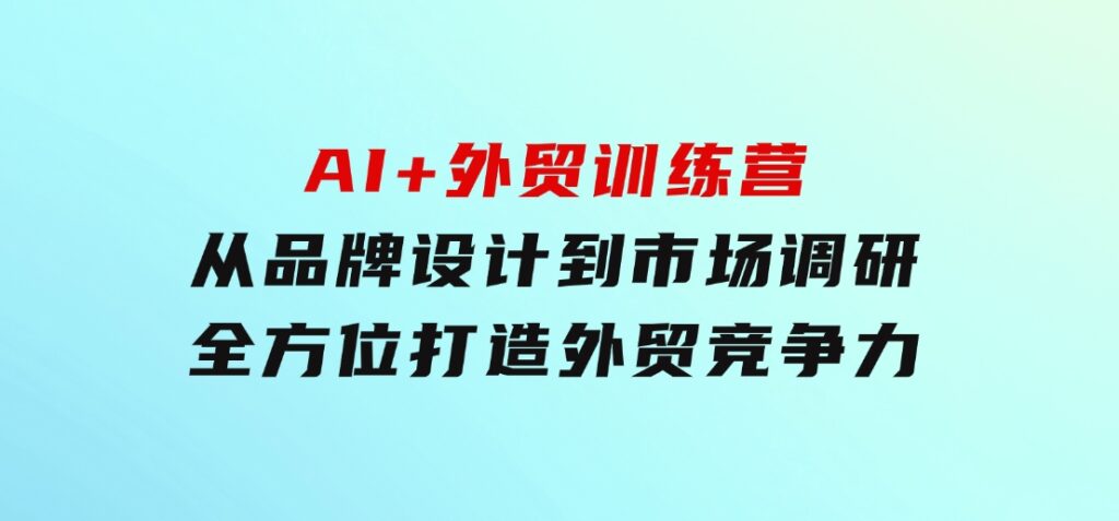AI+外贸训练营：从品牌设计到市场调研，全方位打造外贸竞争力-十一网创