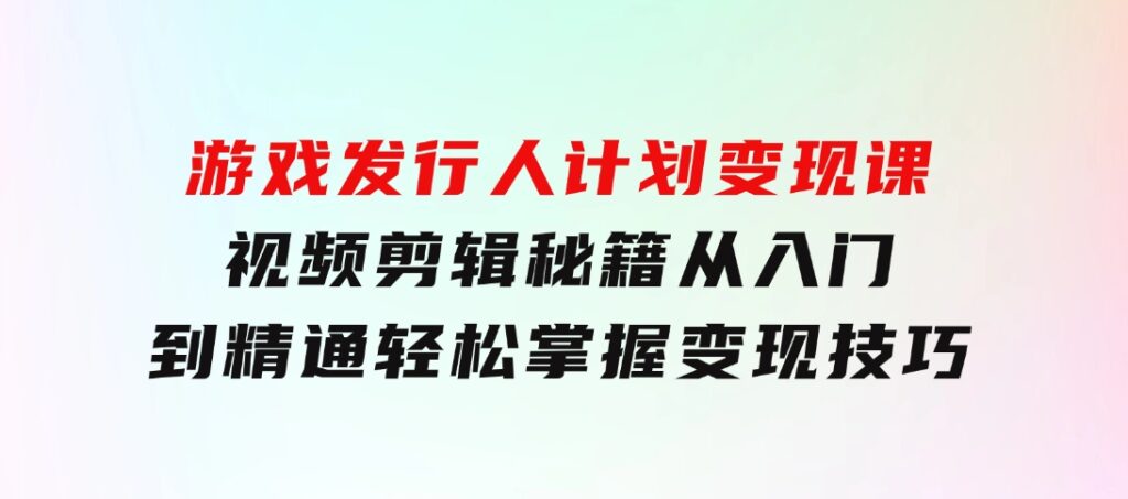 游戏发行人计划变现课：视频剪辑秘籍，从入门到精通，轻松掌握变现技巧-十一网创