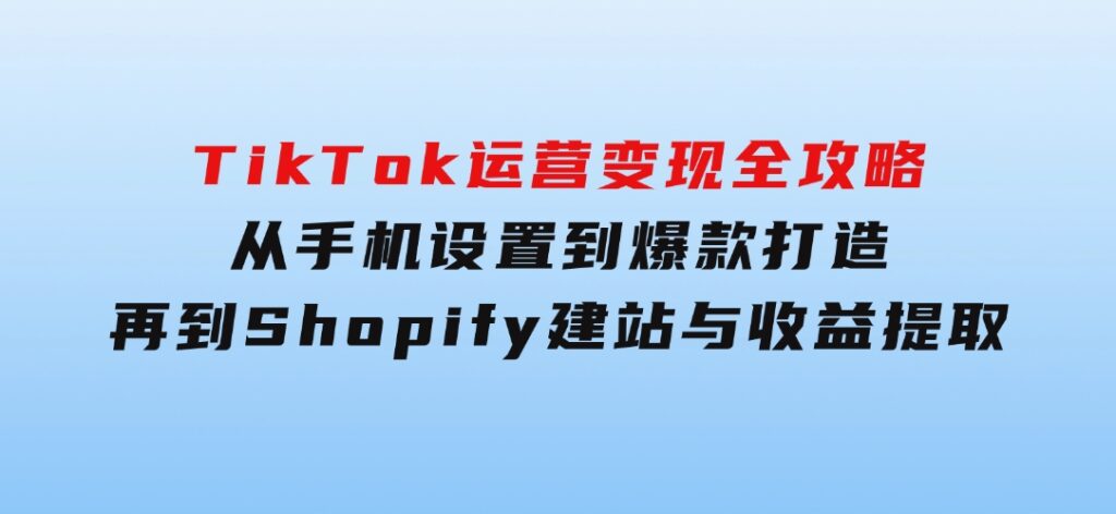 TikTok运营变现全攻略：从手机设置到爆款打造，再到Shopify建站与收益提取-十一网创