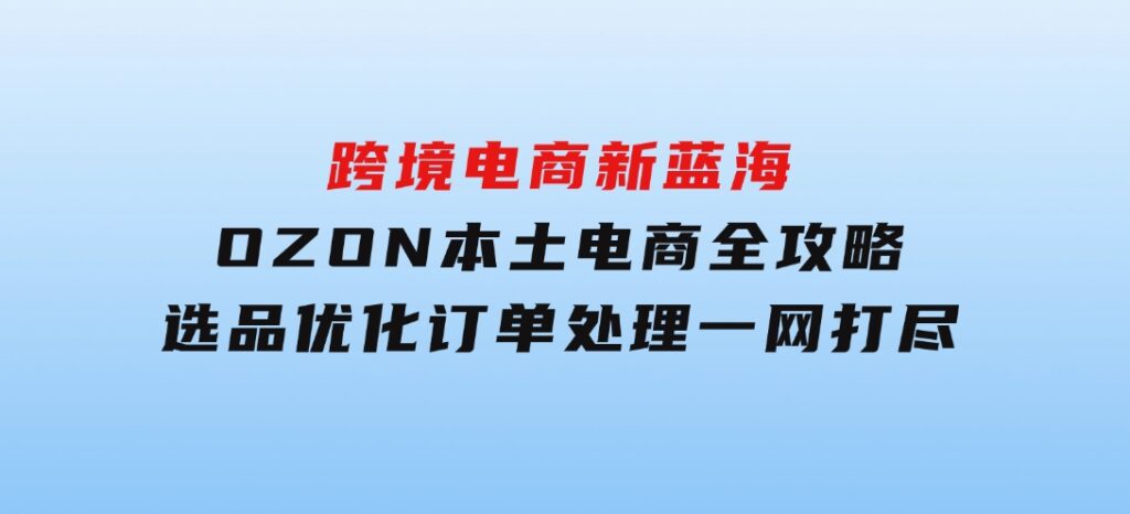 跨境电商新蓝海：OZON本土电商全攻略，选品优化订单处理一网打尽-十一网创