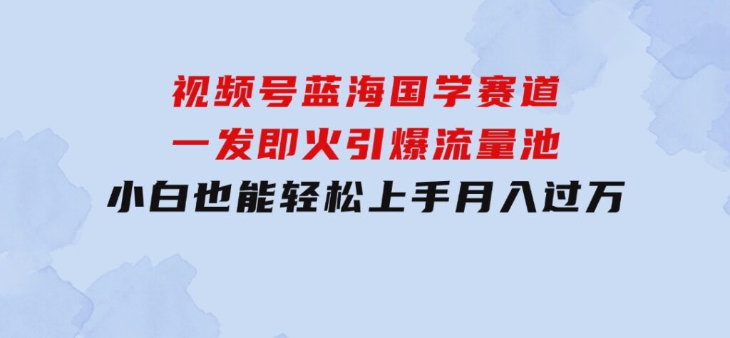 视频号蓝海国学赛道，一发即火，引爆流量池，小白也能轻松上手，月入过万-十一网创