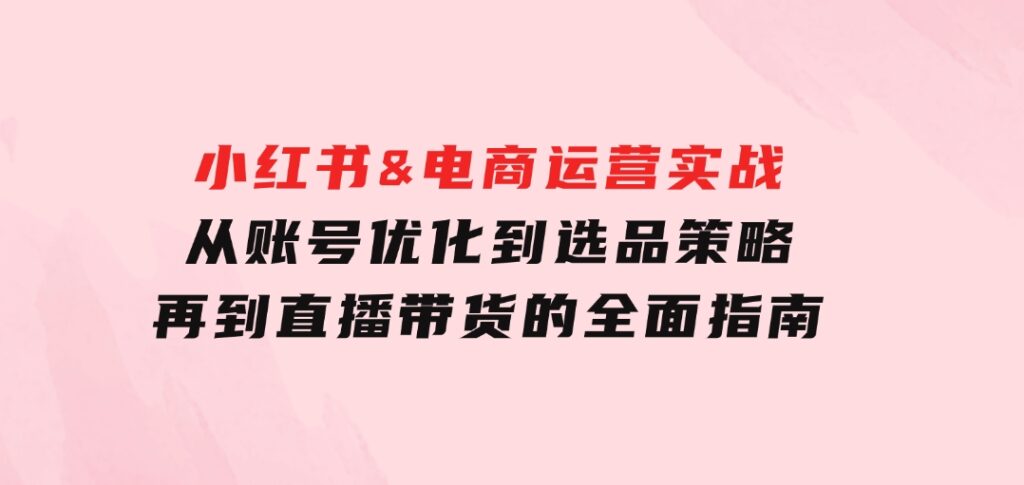 小红书&电商运营实战：从账号优化到选品策略，再到直播带货的全面指南-十一网创