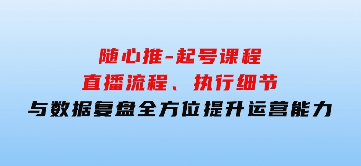 随心推-起号课程：直播流程、执行细节与数据复盘，全方位提升运营能力-十一网创