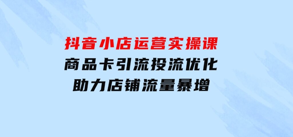 抖音小店运营实操课：商品卡引流投流优化，助力店铺流量暴增-十一网创