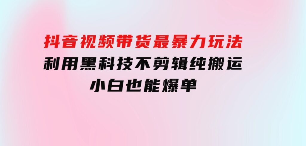抖音视频带货最暴力玩法，利用黑科技不剪辑纯搬运，小白也能爆单-十一网创