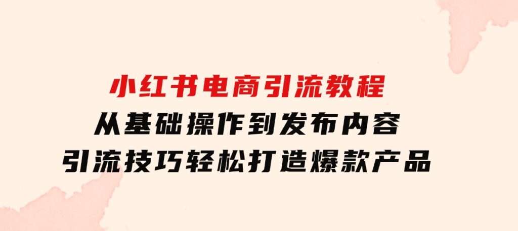 小红书电商引流教程：从基础操作到发布内容，引流技巧，轻松打造爆款产品-十一网创