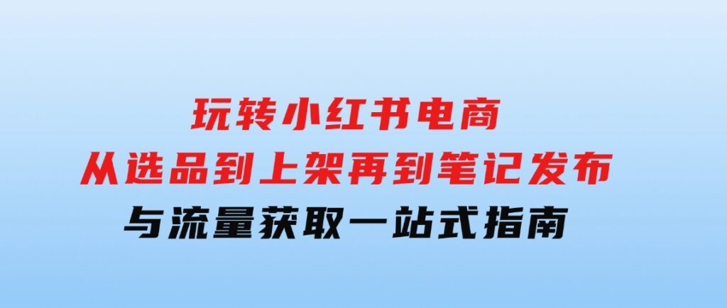 玩转小红书电商：从选品到上架，再到笔记发布与流量获取，一站式指南-十一网创