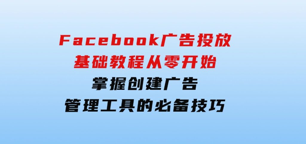 Facebook广告投放基础教程：从零开始，掌握创建广告、管理工具的必备技巧-十一网创