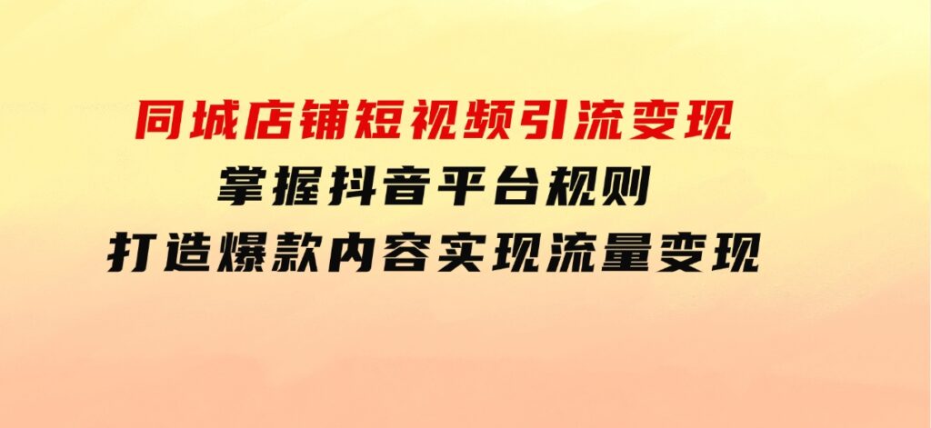 同城店铺短视频引流变现：掌握抖音平台规则，打造爆款内容，实现流量变现-十一网创