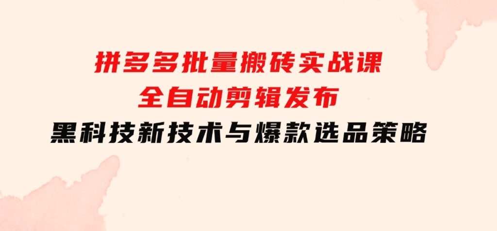 拼多多批量搬砖实战课，全自动剪辑发布，黑科技新技术与爆款选品策略-十一网创