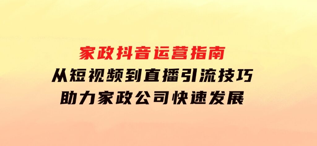 家政抖音运营指南：从短视频到直播，引流技巧，助力家政公司快速发展-十一网创