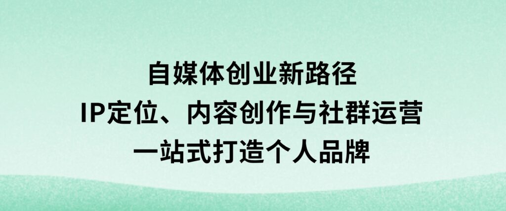 自媒体创业新路径：IP定位、内容创作与社群运营，一站式打造个人品牌-十一网创