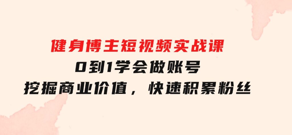 健身博主短视频实战课：0到1学会做账号，挖掘商业价值，快速积累粉丝-十一网创