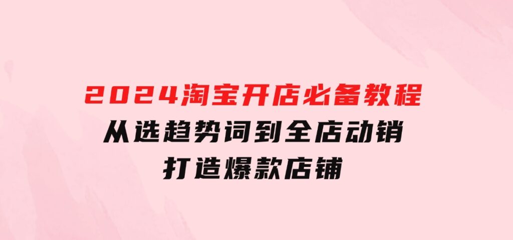 2024淘宝开店必备教程，从选趋势词到全店动销，打造爆款店铺-十一网创