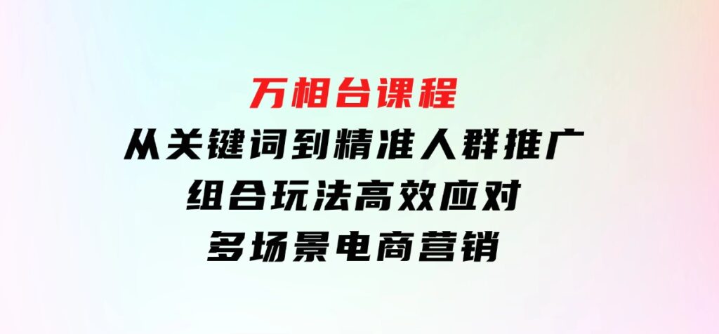 万相台课程：从关键词到精准人群推广，组合玩法高效应对多场景电商营销-十一网创