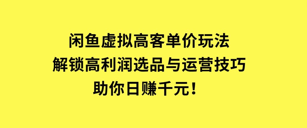 闲鱼虚拟高客单价玩法：解锁高利润选品与运营技巧，助你日赚千元！-十一网创
