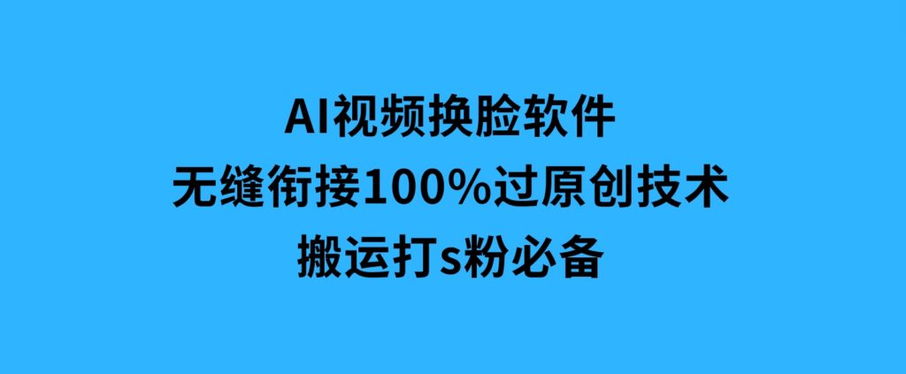 AI视频换脸软件，无缝衔接100%过原创技术，搬运打s粉必备-十一网创