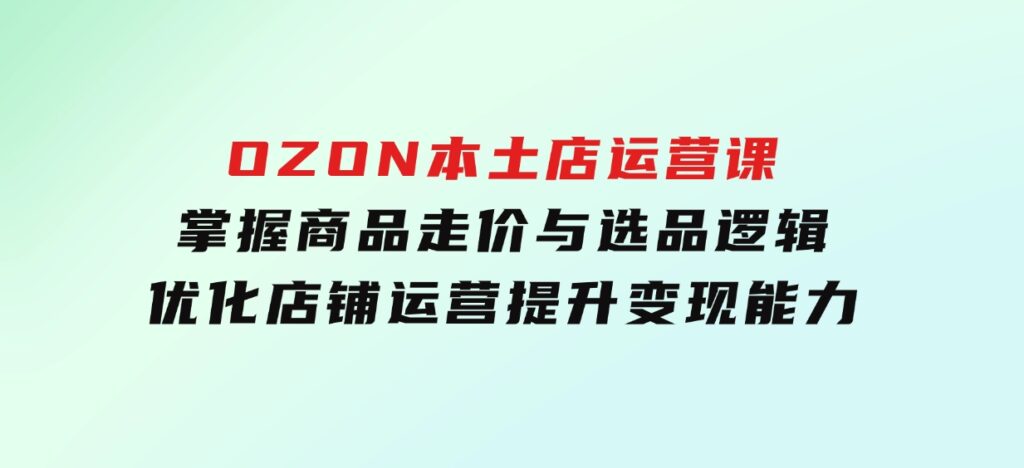 OZON本土店运营课，掌握商品走价与选品逻辑，优化店铺运营，提升变现能力-十一网创