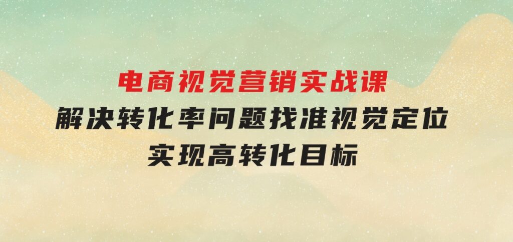 电商视觉营销实战课，解决转化率问题，找准视觉定位，实现高转化目标-十一网创