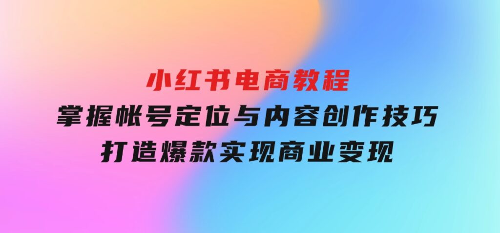 小红书电商教程，掌握帐号定位与内容创作技巧，打造爆款，实现商业变现-十一网创
