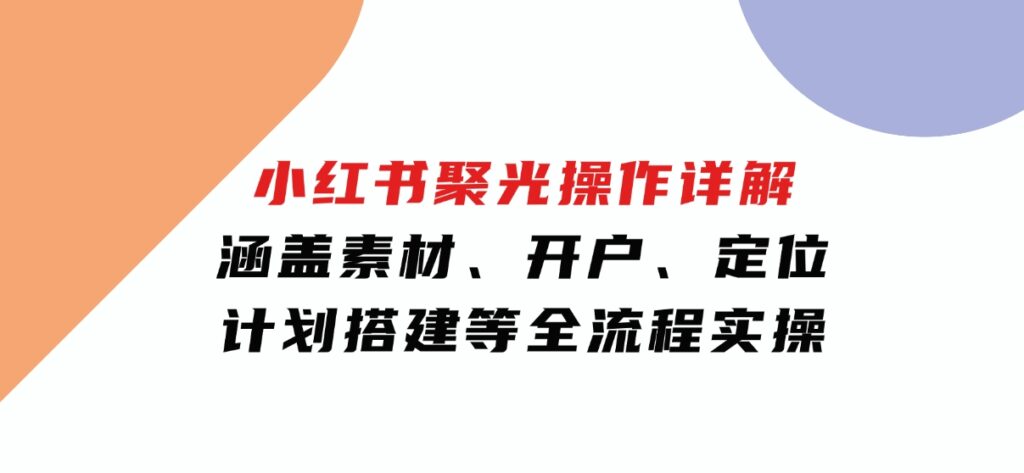 小红书聚光操作详解，涵盖素材、开户、定位、计划搭建等全流程实操-十一网创