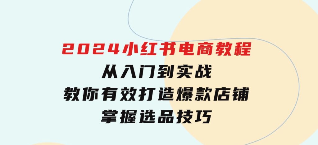 2024小红书电商教程，从入门到实战，教你有效打造爆款店铺，掌握选品技巧-十一网创