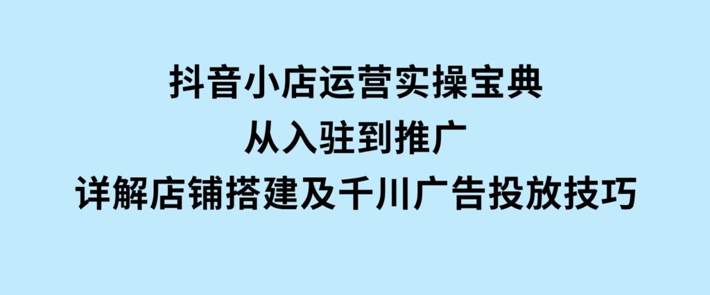抖音小店运营实操宝典，从入驻到推广，详解店铺搭建及千川广告投放技巧-十一网创