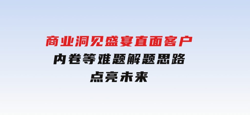 商业洞见盛宴，直面客户、内卷等难题，解题思路点亮未来-十一网创