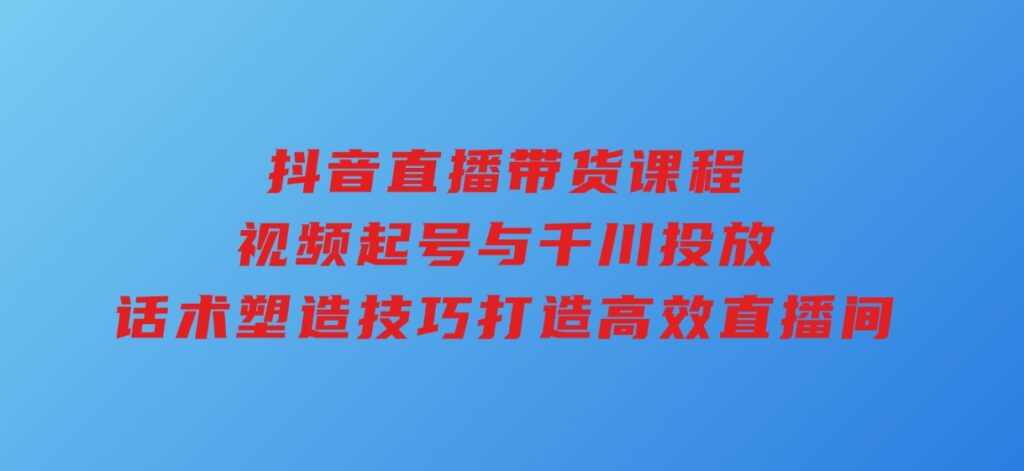 抖音直播带货课程，视频起号与千川投放，话术塑造技巧，打造高效直播间-十一网创
