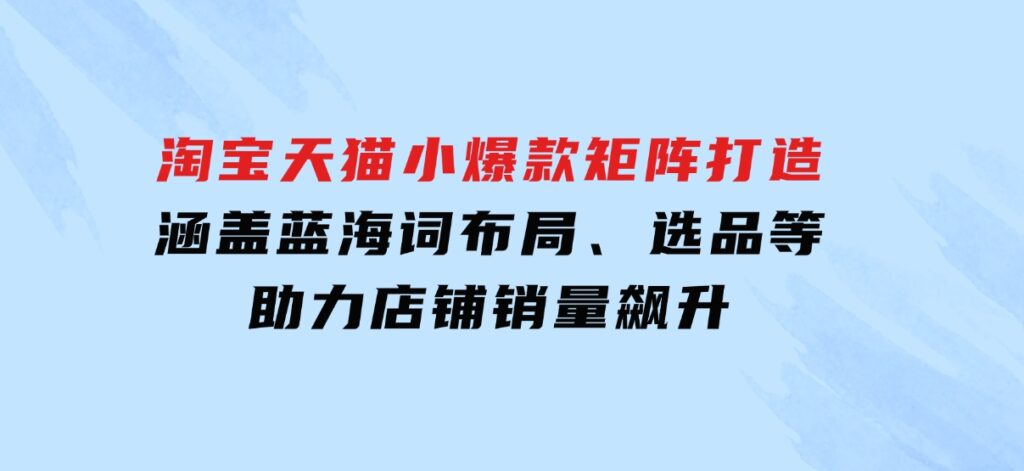 淘宝天猫小爆款矩阵打造：涵盖蓝海词布局、选品等，助力店铺销量飙升-十一网创
