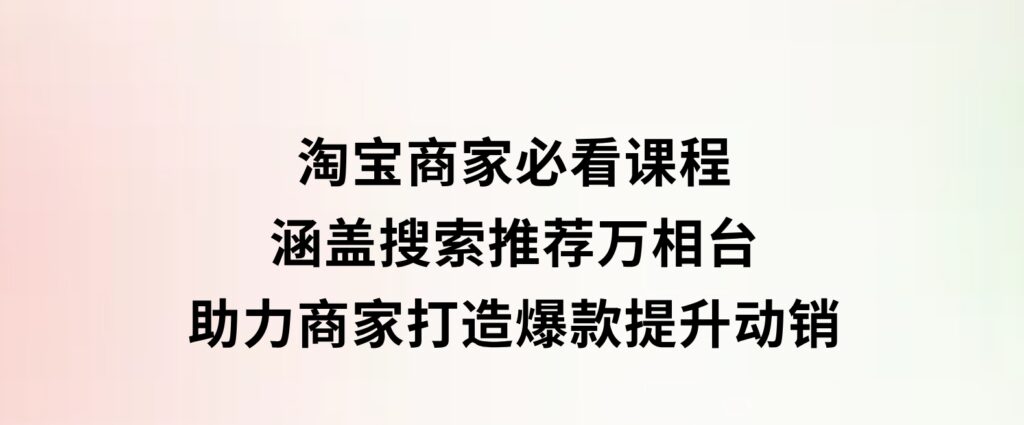 淘宝商家必看课程，涵盖搜索推荐万相台，助力商家打造爆款，提升动销-十一网创