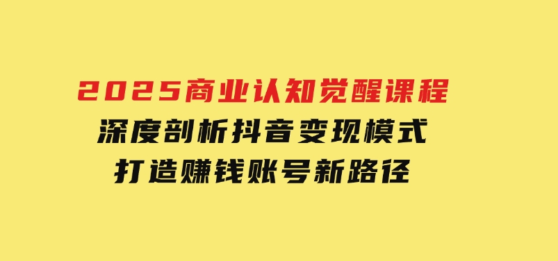 2025商业认知觉醒课程：深度剖析抖音变现模式，打造赚钱账号新路径-十一网创