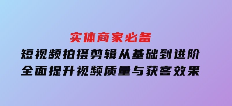实体商家必备！短视频拍摄剪辑，从基础到进阶全面提升视频质量与获客效果-十一网创