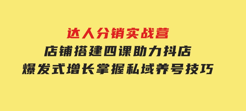 达人分销实战营，店铺搭建四课，助力抖店爆发式增长，掌握私域养号技巧-十一网创