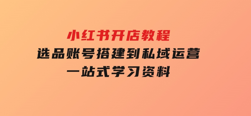 小红书开店教程，选品、账号搭建到私域运营，一站式学习资料-十一网创