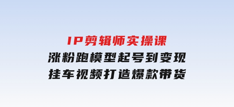 IP剪辑师实操课：涨粉跑模型起号到变现，挂车视频打造爆款带货-十一网创
