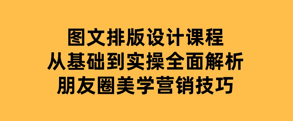 图文排版设计课程，从基础到实操，全面解析朋友圈美学营销技巧-十一网创