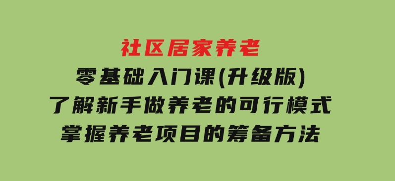 社区居家养老零基础入门课(升级版)了解新手做养老的可行模式，掌握养老项目的筹备方法-十一网创
