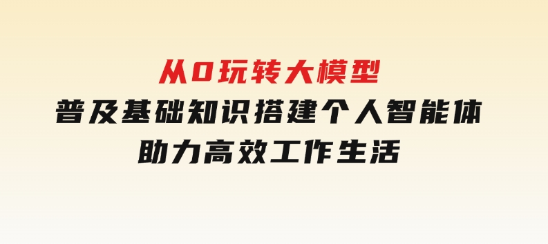 从0玩转大模型，普及基础知识，搭建个人智能体，助力高效工作生活-十一网创