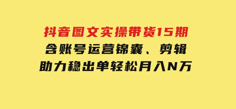 抖音图文实操带货15期，含账号运营锦囊、剪辑，助力稳出单，轻松月入N万-十一网创