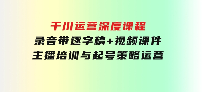千川运营深度课程，录音带逐字稿+视频课件，主播培训与起号策略，运营-十一网创