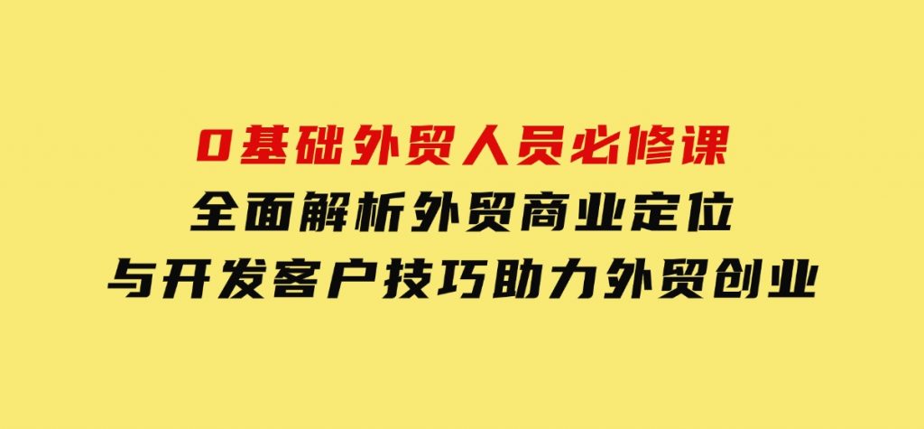 0基础外贸人员必修课：全面解析外贸商业定位与开发客户技巧，助力外贸创业-十一网创