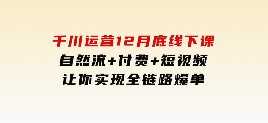 千川运营12月底线下课，自然流+付费+短视频让你实现全链路爆单-十一网创