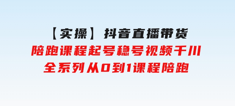 【实操】抖音直播带货陪跑课程起号稳号视频千川全系列，从0到1课程陪跑-十一网创