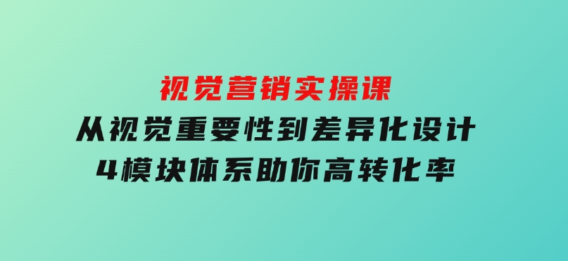 视觉营销实操课,从视觉重要性到差异化设计,4模块体系,助你高转化率-十一网创