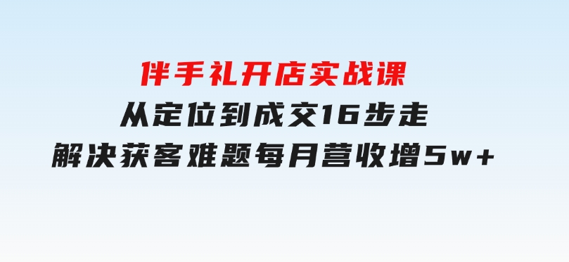 伴手礼开店实战课：从定位到成交16步走，解决获客难题，每月营收增5w+-十一网创