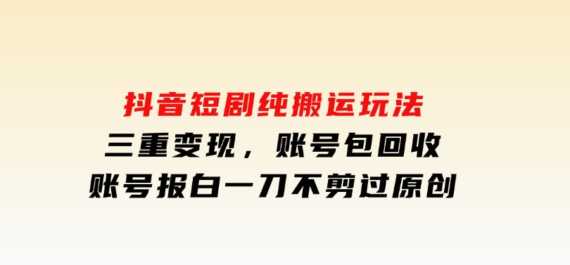 抖音短剧纯搬运玩法，三重变现，账号包回收，账号报白一刀不剪过原创-十一网创