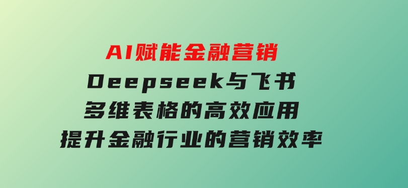 AI赋能金融营销，Deepseek与飞书多维表格的高效应用，提升金融行业的营销效率-十一网创