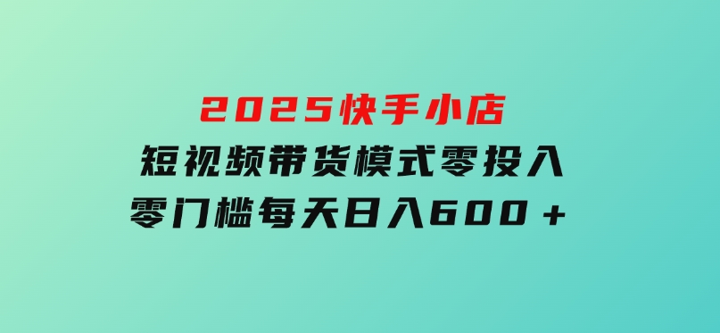 2025快手小店短视频带货模式，零投入，零门槛，每天日入600＋-十一网创