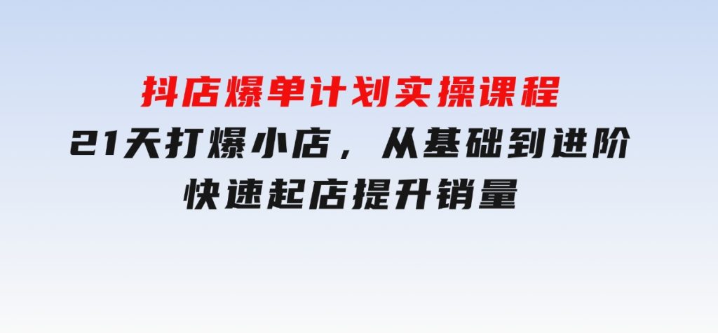 抖店爆单计划实操课程，21天打爆小店，从基础到进阶，快速起店提升销量-十一网创